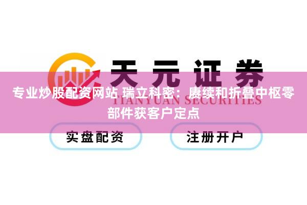 专业炒股配资网站 瑞立科密：赓续和折叠中枢零部件获客户定点