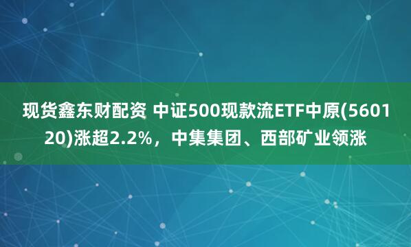 现货鑫东财配资 中证500现款流ETF中原(560120)涨超2.2%，中集集团、西部矿业领涨