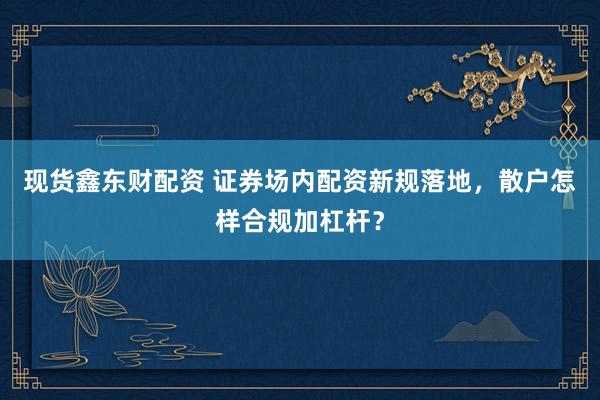 现货鑫东财配资 证券场内配资新规落地，散户怎样合规加杠杆？