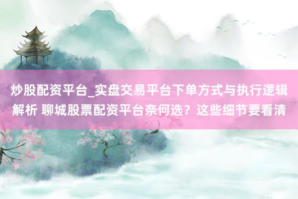 炒股配资平台_实盘交易平台下单方式与执行逻辑解析 聊城股票配资平台奈何选？这些细节要看清