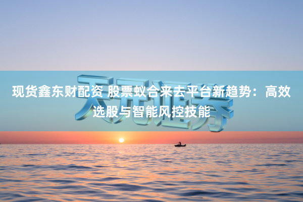 现货鑫东财配资 股票蚁合来去平台新趋势：高效选股与智能风控技能