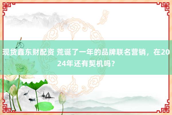 现货鑫东财配资 荒诞了一年的品牌联名营销，在2024年还有契机吗？