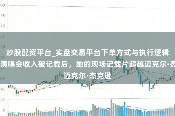炒股配资平台_实盘交易平台下单方式与执行逻辑解析 演唱会收入破记载后，她的现场记载片超越迈克尔·杰克逊