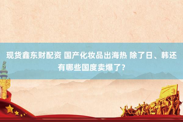 现货鑫东财配资 国产化妆品出海热 除了日、韩还有哪些国度卖爆了？