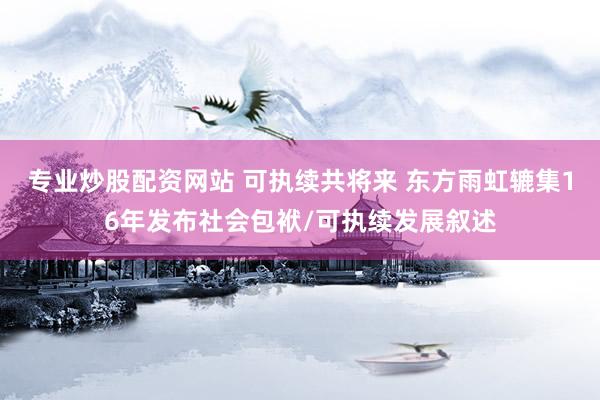 专业炒股配资网站 可执续共将来 东方雨虹辘集16年发布社会包袱/可执续发展叙述
