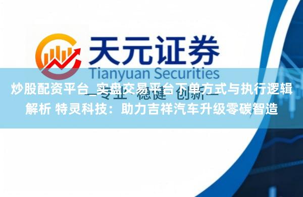 炒股配资平台_实盘交易平台下单方式与执行逻辑解析 特灵科技：助力吉祥汽车升级零碳智造