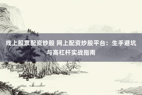 线上股票配资炒股 网上配资炒股平台：生手避坑与高杠杆实战指南