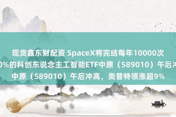 现货鑫东财配资 SpaceX将完结每年10000次辐射，半导体含量超50%的科创东说念主工智能ETF中原（589010）午后冲高，奥普特领涨超9%