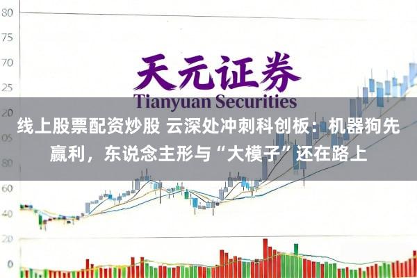 线上股票配资炒股 云深处冲刺科创板：机器狗先赢利，东说念主形与“大模子”还在路上