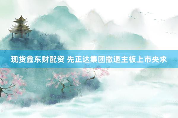 现货鑫东财配资 先正达集团撤退主板上市央求