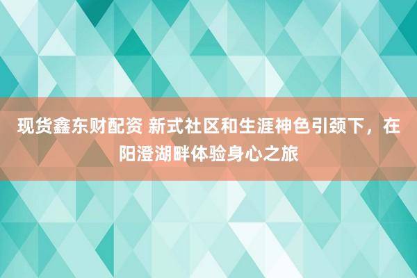 现货鑫东财配资 新式社区和生涯神色引颈下，在阳澄湖畔体验身心之旅