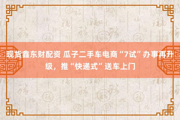 现货鑫东财配资 瓜子二手车电商“7试”办事再升级，推“快递式”送车上门