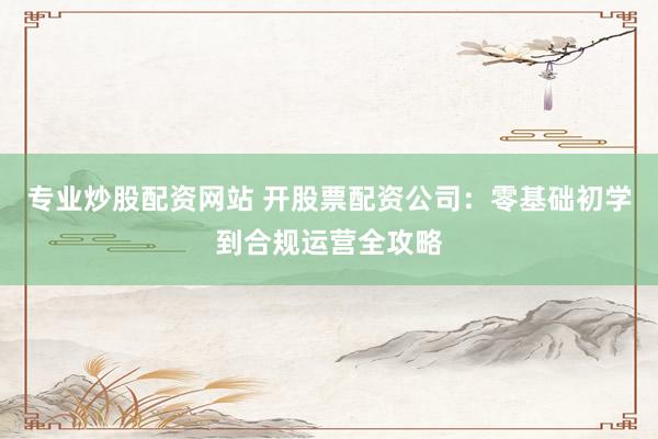 专业炒股配资网站 开股票配资公司：零基础初学到合规运营全攻略