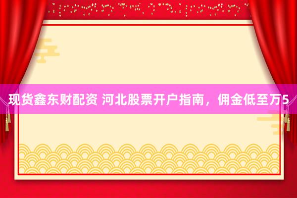 现货鑫东财配资 河北股票开户指南,佣金低至万5