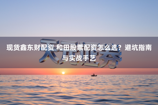 现货鑫东财配资 和田股票配资怎么选？避坑指南与实战手艺