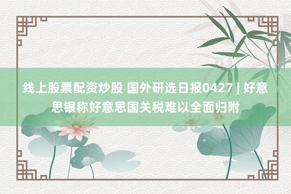 线上股票配资炒股 国外研选日报0427 | 好意思银称好意思国关税难以全面归附