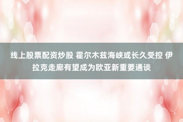 线上股票配资炒股 霍尔木兹海峡或长久受控 伊拉克走廊有望成为欧亚新重要通谈