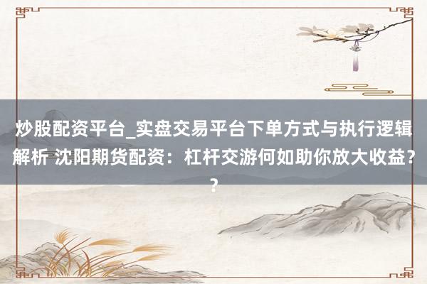 炒股配资平台_实盘交易平台下单方式与执行逻辑解析 沈阳期货配资：杠杆交游何如助你放大收益？