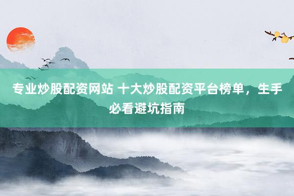 专业炒股配资网站 十大炒股配资平台榜单，生手必看避坑指南