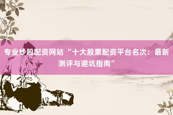 专业炒股配资网站 “十大股票配资平台名次：最新测评与避坑指南”