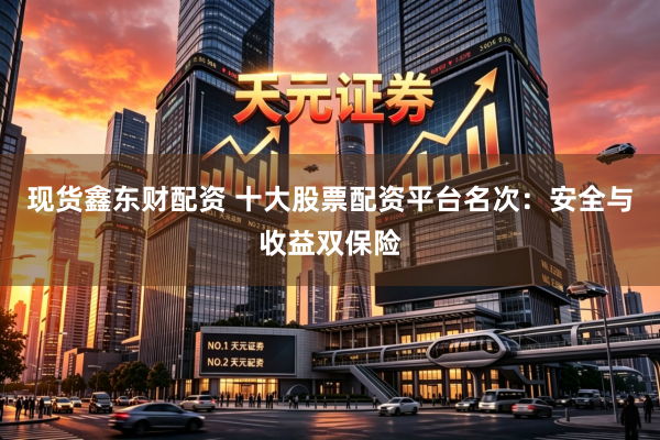 现货鑫东财配资 十大股票配资平台名次：安全与收益双保险