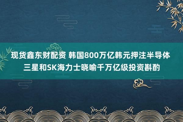现货鑫东财配资 韩国800万亿韩元押注半导体 三星和SK海力士晓喻千万亿级投资斟酌