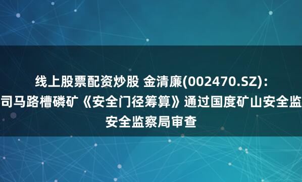 线上股票配资炒股 金清廉(002470.SZ)：全资子公司马路槽磷矿《安全门径筹算》通过国度矿山安全监察局审查