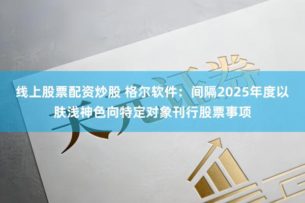 线上股票配资炒股 格尔软件：间隔2025年度以肤浅神色向特定对象刊行股票事项