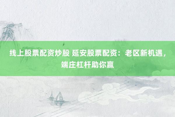 线上股票配资炒股 延安股票配资：老区新机遇，端庄杠杆助你赢