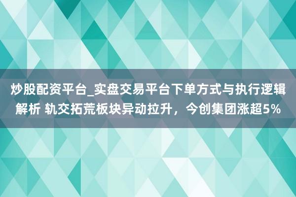 炒股配资平台_实盘交易平台下单方式与执行逻辑解析 轨交拓荒板块异动拉升，今创集团涨超5%
