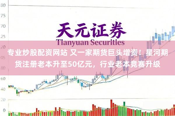 专业炒股配资网站 又一家期货巨头增资！星河期货注册老本升至50亿元，行业老本竞赛升级
