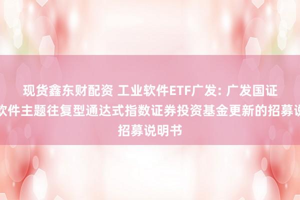现货鑫东财配资 工业软件ETF广发: 广发国证工业软件主题往复型通达式指数证券投资基金更新的招募说明书