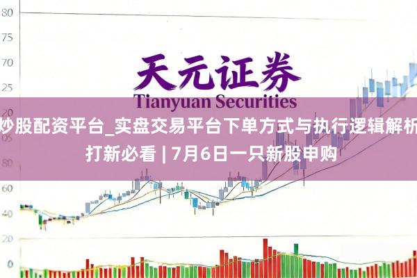 炒股配资平台_实盘交易平台下单方式与执行逻辑解析 打新必看 | 7月6日一只新股申购