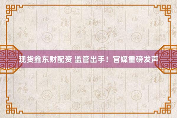 现货鑫东财配资 监管出手！官媒重磅发声
