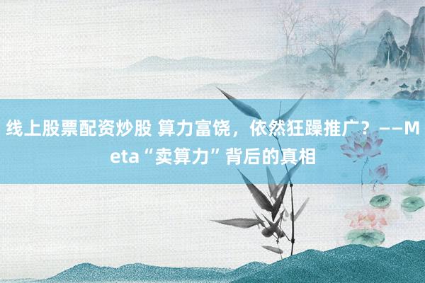 线上股票配资炒股 算力富饶，依然狂躁推广？——Meta“卖算力”背后的真相
