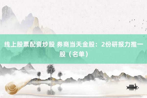线上股票配资炒股 券商当天金股：2份研报力推一股（名单）