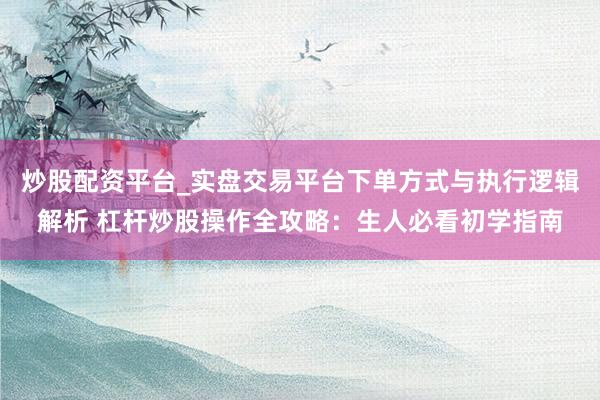 炒股配资平台_实盘交易平台下单方式与执行逻辑解析 杠杆炒股操作全攻略：生人必看初学指南