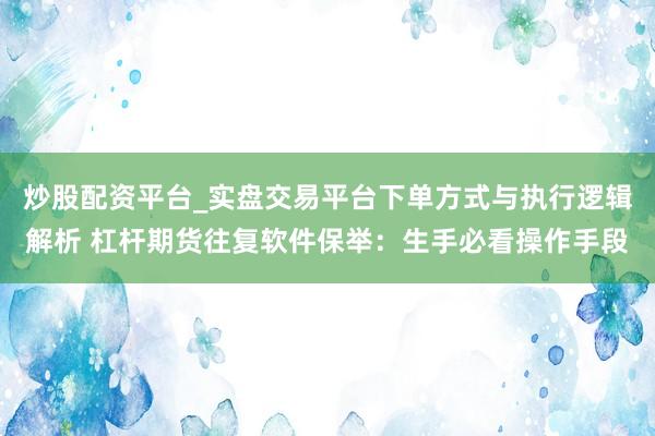 炒股配资平台_实盘交易平台下单方式与执行逻辑解析 杠杆期货往复软件保举：生手必看操作手段