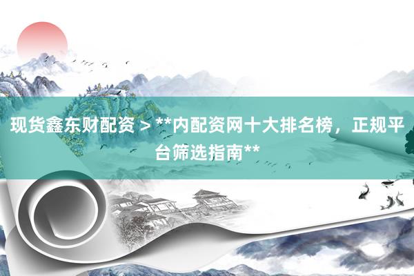 现货鑫东财配资 > **内配资网十大排名榜，正规平台筛选指南**