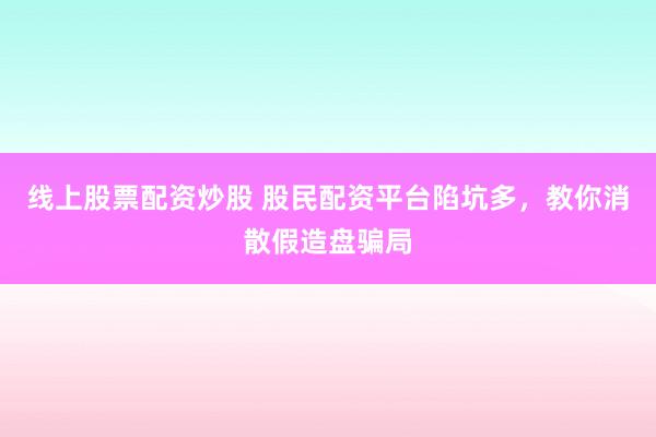 线上股票配资炒股 股民配资平台陷坑多，教你消散假造盘骗局