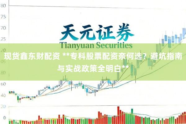现货鑫东财配资 **专科股票配资奈何选？避坑指南与实战政策全明白**