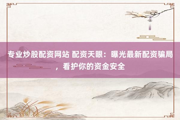 专业炒股配资网站 配资天眼：曝光最新配资骗局，看护你的资金安全