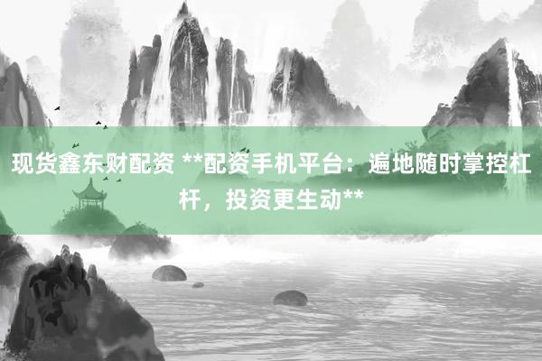 现货鑫东财配资 **配资手机平台：遍地随时掌控杠杆，投资更生动**