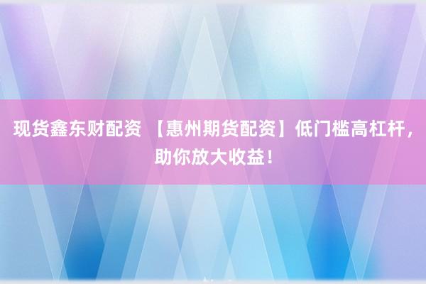 现货鑫东财配资 【惠州期货配资】低门槛高杠杆，助你放大收益！