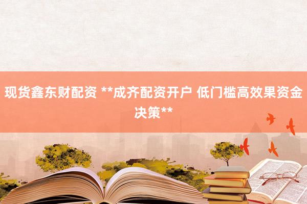 现货鑫东财配资 **成齐配资开户 低门槛高效果资金决策**
