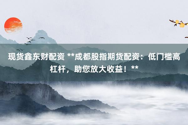 现货鑫东财配资 **成都股指期货配资：低门槛高杠杆，助您放大收益！**